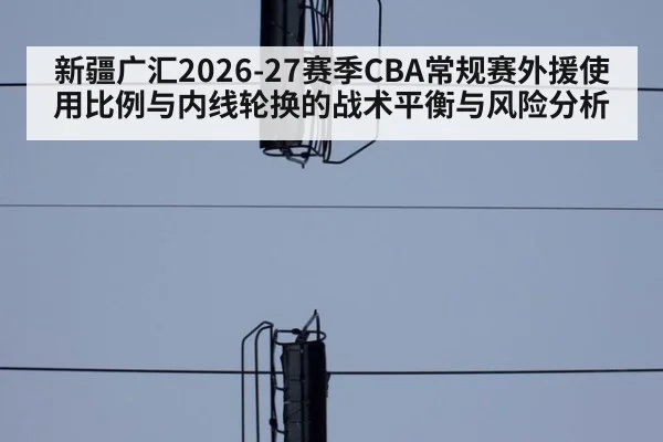 新疆广汇2026-27赛季CBA常规赛外援使用比例与内线轮换的战术平衡与风险分析